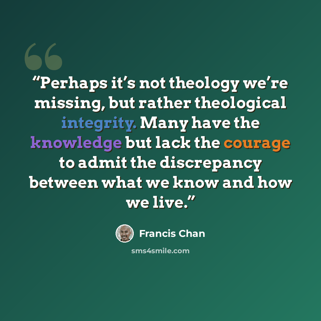 “Perhaps it’s not theology we’re missing, but rather theological integrity. Many have the knowledge but lack the courage to admit the discrepancy between what we know and how we live.” quote by Francis Chan