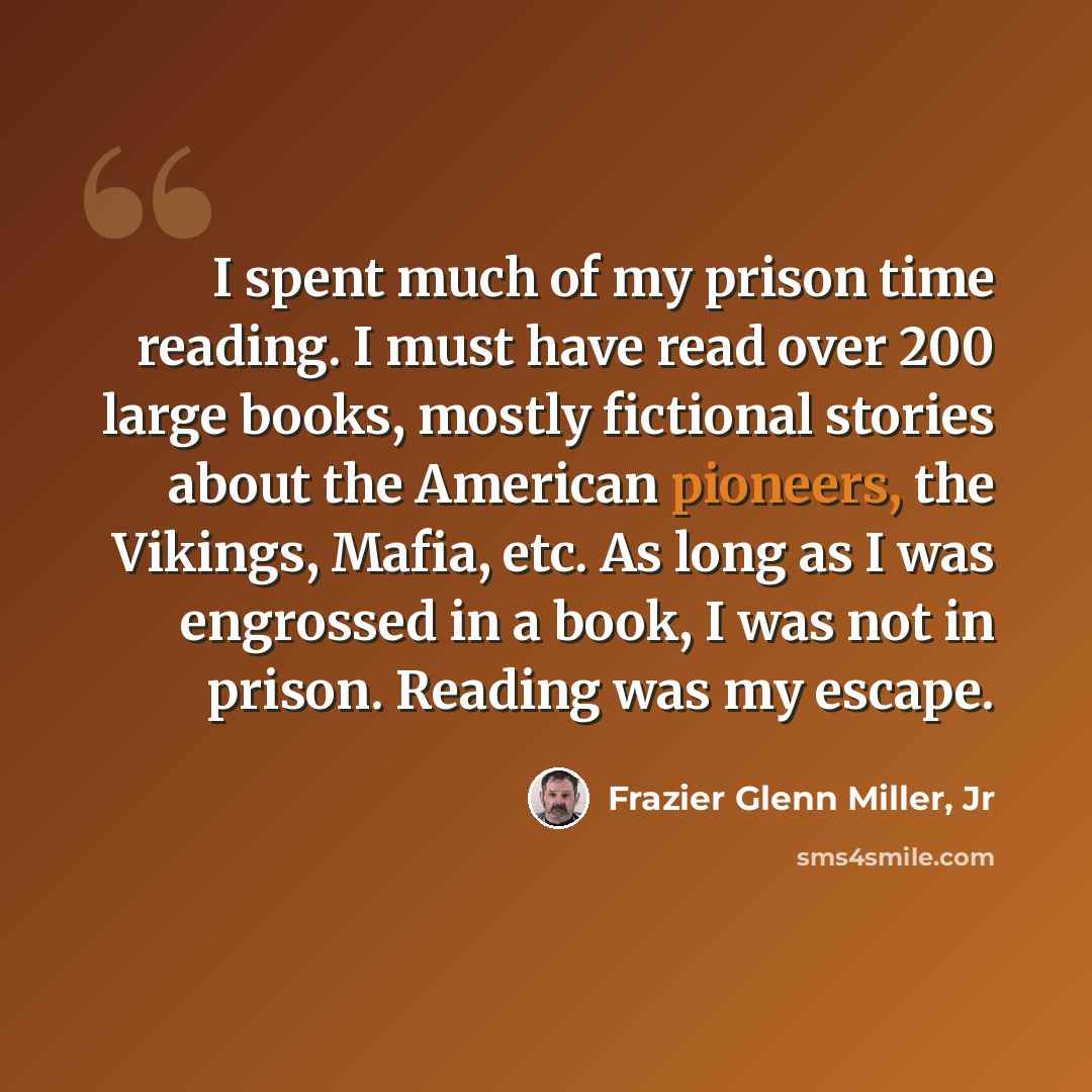 “I spent much of my prison time reading. I must have read over 200 large books, mostly fictional stories about the American pioneers, the Vikings, Mafia, etc. As long as I was engrossed in a book, I was not in prison. Reading was my escape.” quote by Frazier Glenn Miller, Jr