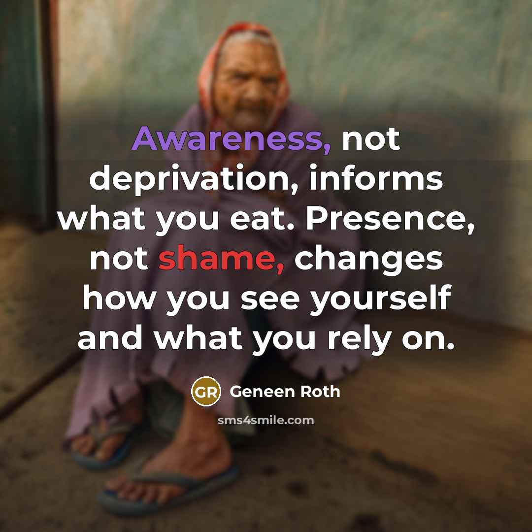 “Awareness, not deprivation, informs what you eat. Presence, not shame, changes how you see yourself and what you rely on.” quote by Geneen Roth