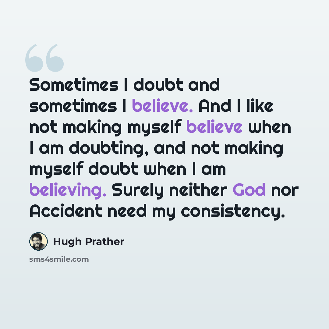 “Sometimes I doubt and sometimes I believe. And I like not making myself believe when I am doubting, and not making myself doubt when I am believing. Surely neither God nor Accident need my consistency.” quote by Hugh Prather