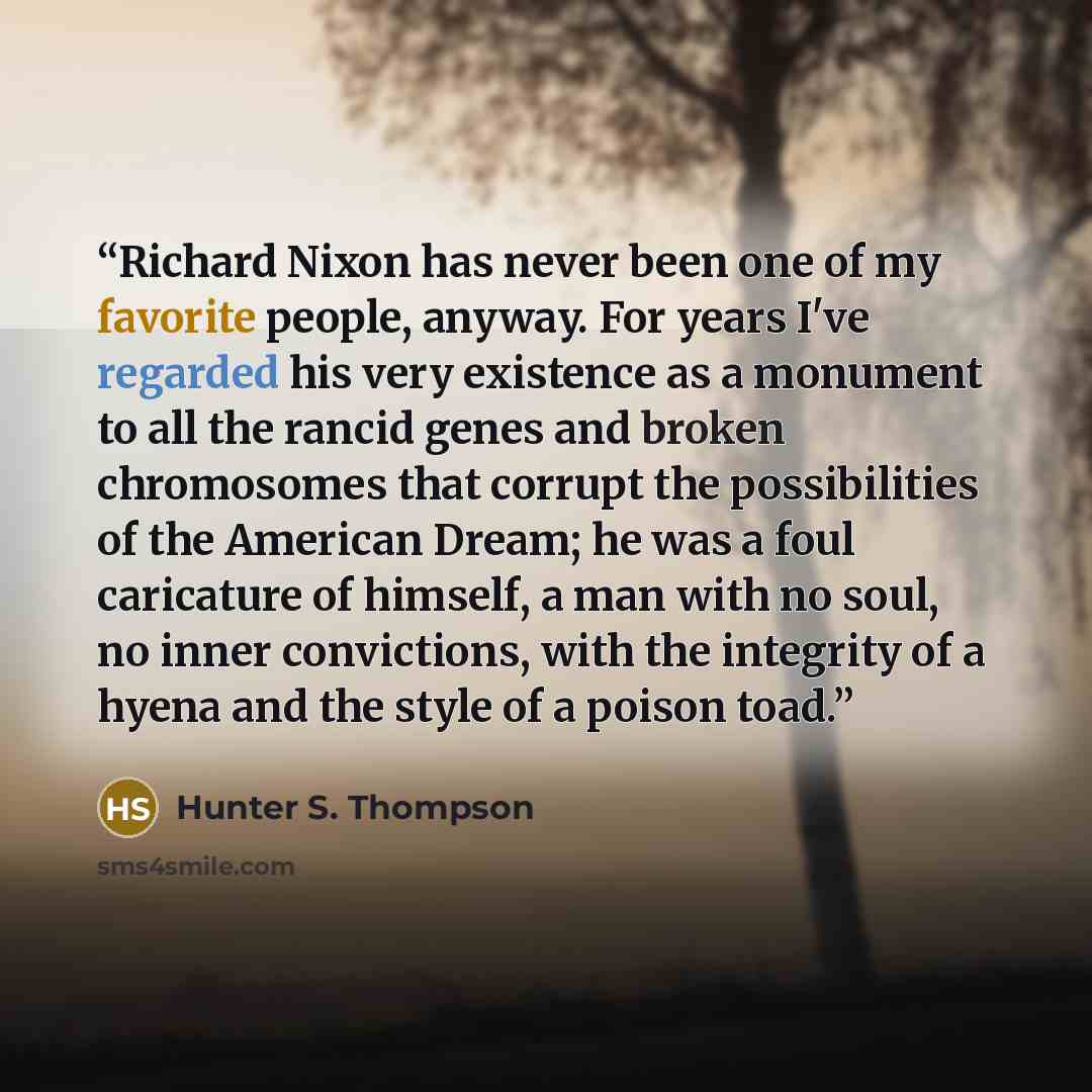 “Richard Nixon has never been one of my favorite people, anyway. For years I've regarded his very existence as a monument to all the rancid genes and broken chromosomes that corrupt the possibilities of the American Dream; he was a foul caricature of himself, a man with no soul, no inner…” quote by Hunter S. Thompson