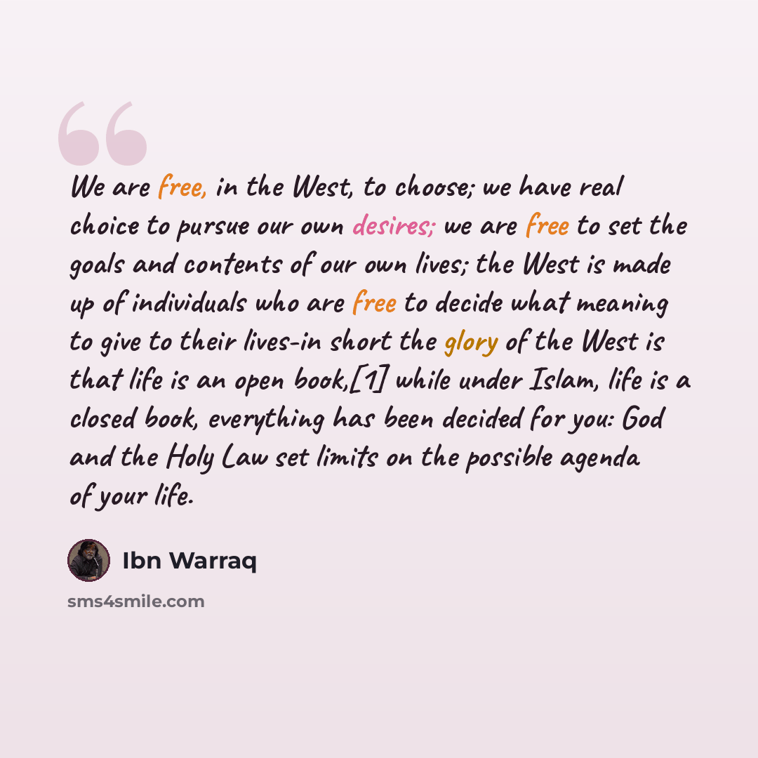 “We are free, in the West, to choose; we have real choice to pursue our own desires; we are free to set the goals and contents of our own lives; the West is made up of individuals who are free to decide what meaning to give to their lives-in short the glory of the West is that life is an open…” quote by Ibn Warraq