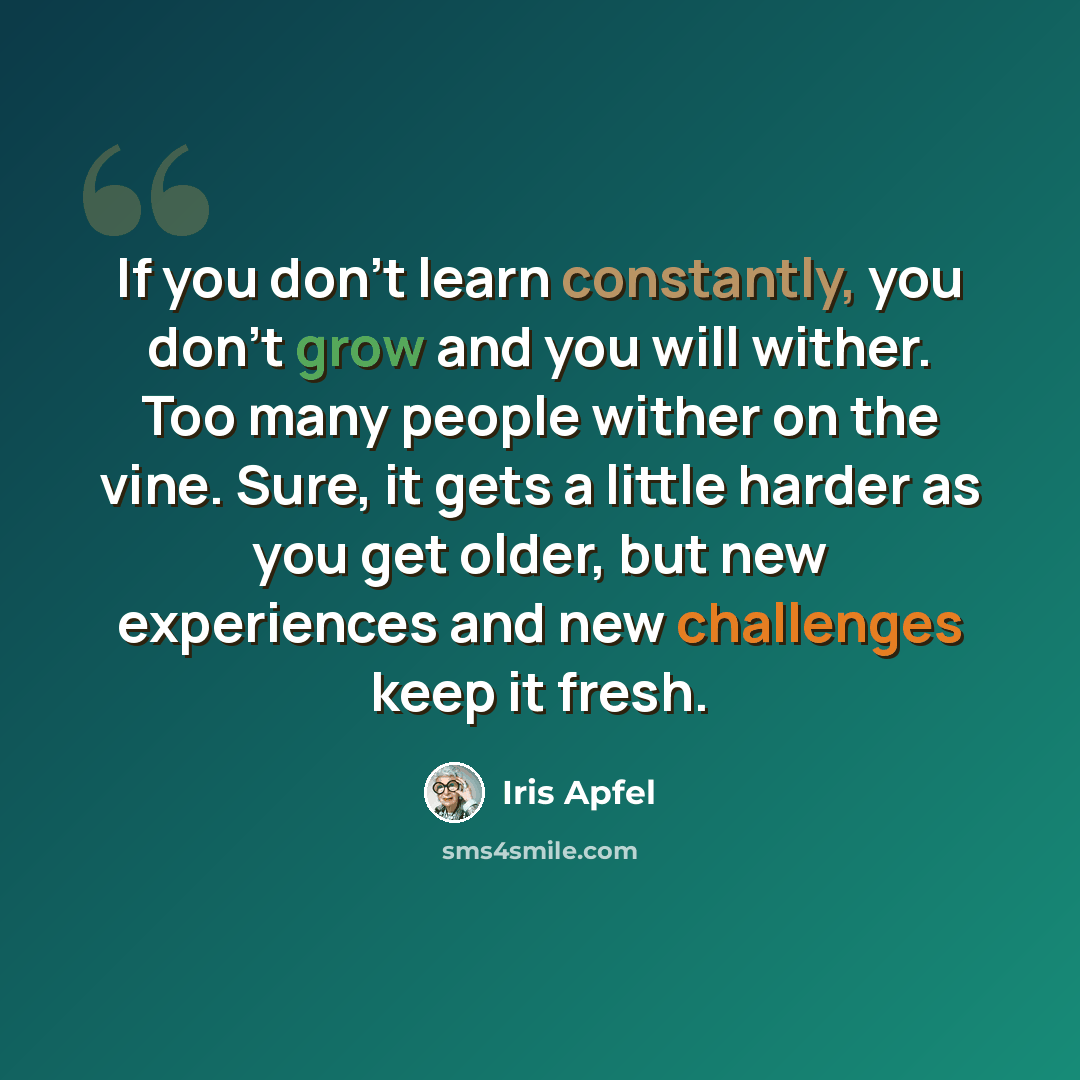 “If you don’t learn constantly, you don’t grow and you will wither. Too many people wither on the vine. Sure, it gets a little harder as you get older, but new experiences and new challenges keep it fresh.” quote by Iris Apfel
