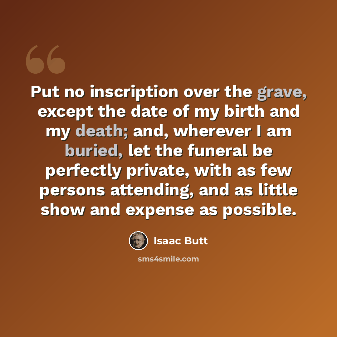 “Put no inscription over the grave, except the date of my birth and my death; and, wherever I am buried, let the funeral be perfectly private, with as few persons attending, and as little show and expense as possible.” quote by Isaac Butt