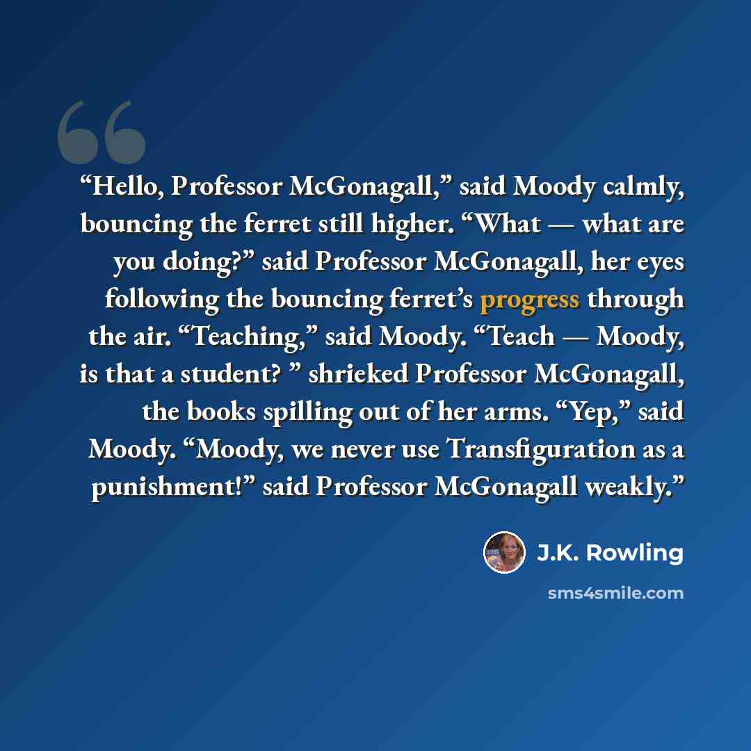 “Hello, Professor McGonagall,” said Moody calmly, bouncing the ferret still higher. “What — what are you doing?” said Professor McGonagall, her eyes following the bouncing ferret’s progress through the air. “Teaching,” said Moody. “Teach — Moody, is that a student? ” shrieked Professor McGonagall…” quote by J.K. Rowling