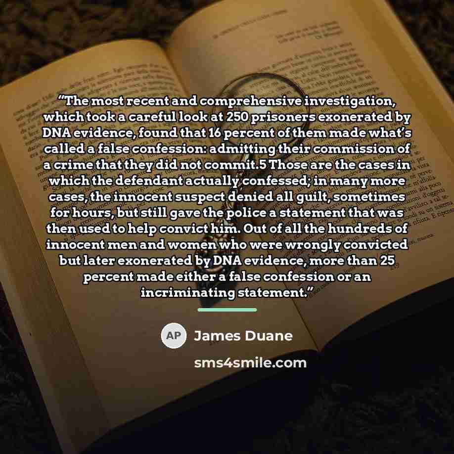 “The most recent and comprehensive investigation, which took a careful look at 250 prisoners exonerated by DNA evidence, found that 16 percent of them made what’s called a false confession: admitting their commission of a crime that they did not commit.5 Those are the cases in which the defendant…” quote by James Duane