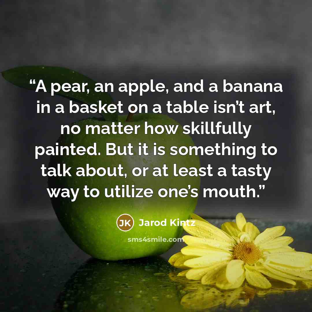 “A pear, an apple, and a banana in a basket on a table isn’t art, no matter how skillfully painted. But it is something to talk about, or at least a tasty way to utilize one’s mouth.” quote by Jarod Kintz