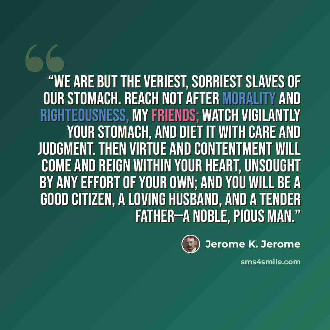 “We are but the veriest, sorriest slaves of our stomach. Reach not after morality and righteousness, my friends; watch vigilantly your stomach, and diet it with care and judgment. Then virtue and contentment will come and reign within your heart, unsought by any effort of your own; and you will be…” quote by Jerome K. Jerome