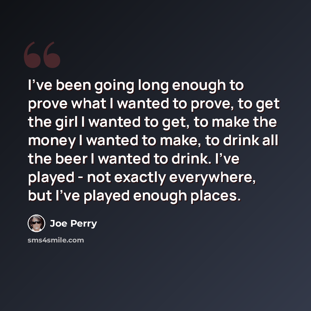 “I've been going long enough to prove what I wanted to prove, to get the girl I wanted to get, to make the money I wanted to make, to drink all the beer I wanted to drink. I've played - not exactly everywhere, but I've played enough places.” quote by Joe Perry