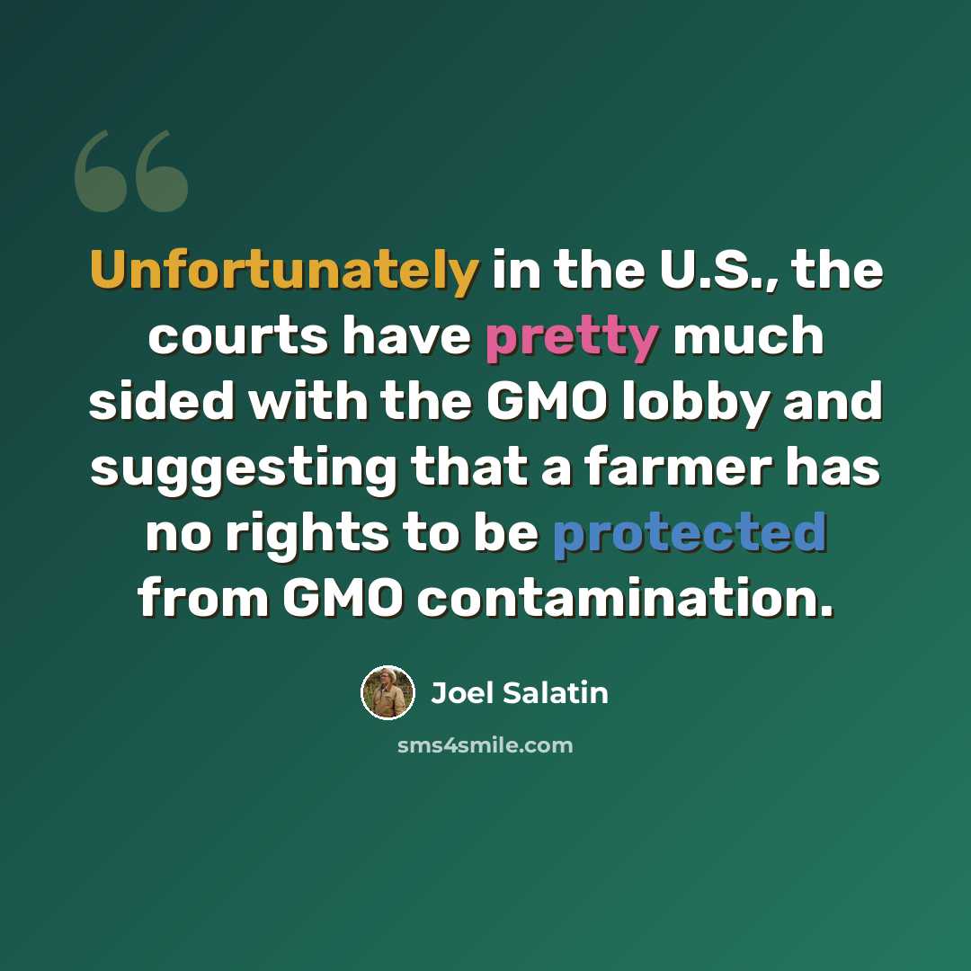 “Unfortunately in the U.S., the courts have pretty much sided with the GMO lobby and suggesting that a farmer has no rights to be protected from GMO contamination.” quote by Joel Salatin