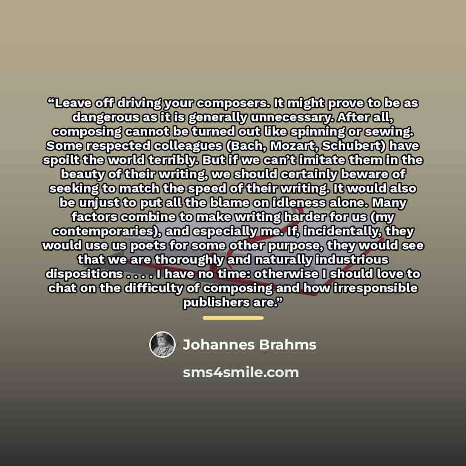 “Leave off driving your composers. It might prove to be as dangerous as it is generally unnecessary. After all, composing cannot be turned out like spinning or sewing. Some respected colleagues (Bach, Mozart, Schubert) have spoilt the world terribly. But if we can’t imitate them in the beauty of…” quote by Johannes Brahms