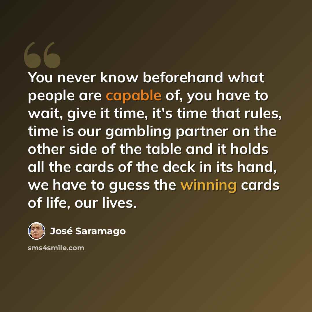 “You never know beforehand what people are capable of, you have to wait, give it time, it's time that rules, time is our gambling partner on the other side of the table and it holds all the cards of the deck in its hand, we have to guess the winning cards of life, our lives.” quote by Jose Saramago
