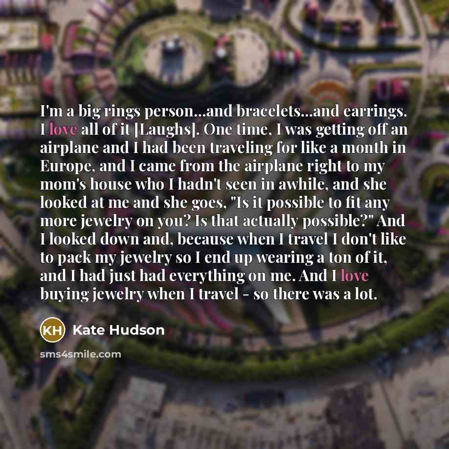 “I'm a big rings person...and bracelets...and earrings. I love all of it [Laughs]. One time, I was getting off an airplane and I had been traveling for like a month in Europe, and I came from the airplane right to my mom's house who I hadn't seen in awhile, and she looked at me and she goes, "Is it…” quote by Kate Hudson