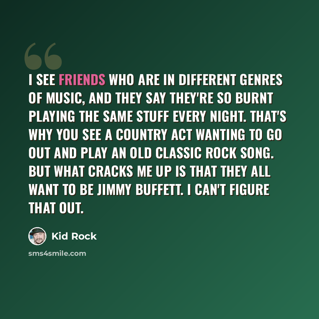 “I see friends who are in different genres of music, and they say they're so burnt playing the same stuff every night. That's why you see a country act wanting to go out and play an old classic rock song. But what cracks me up is that they all want to be Jimmy Buffett. I can't figure that out.” quote by Kid Rock