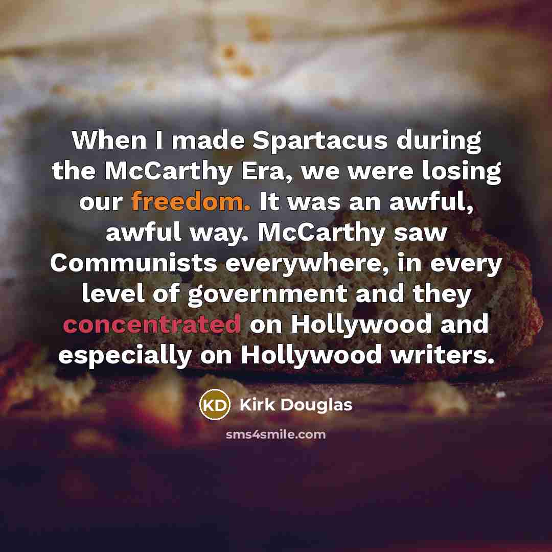 “When I made Spartacus during the McCarthy Era, we were losing our freedom. It was an awful, awful way. McCarthy saw Communists everywhere, in every level of government and they concentrated on Hollywood and especially on Hollywood writers.” quote by Kirk Douglas