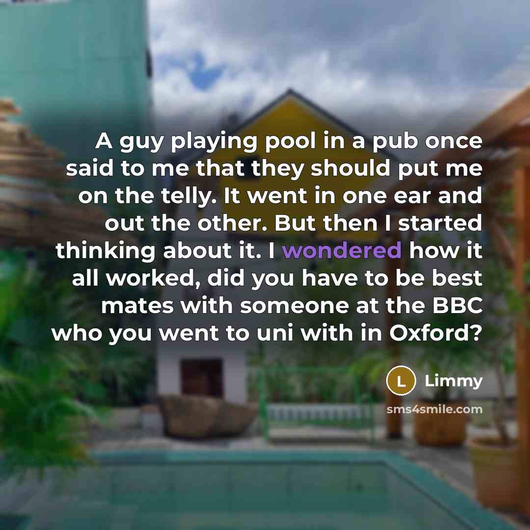 “A guy playing pool in a pub once said to me that they should put me on the telly. It went in one ear and out the other. But then I started thinking about it. I wondered how it all worked, did you have to be best mates with someone at the BBC who you went to uni with in Oxford?” quote by Limmy