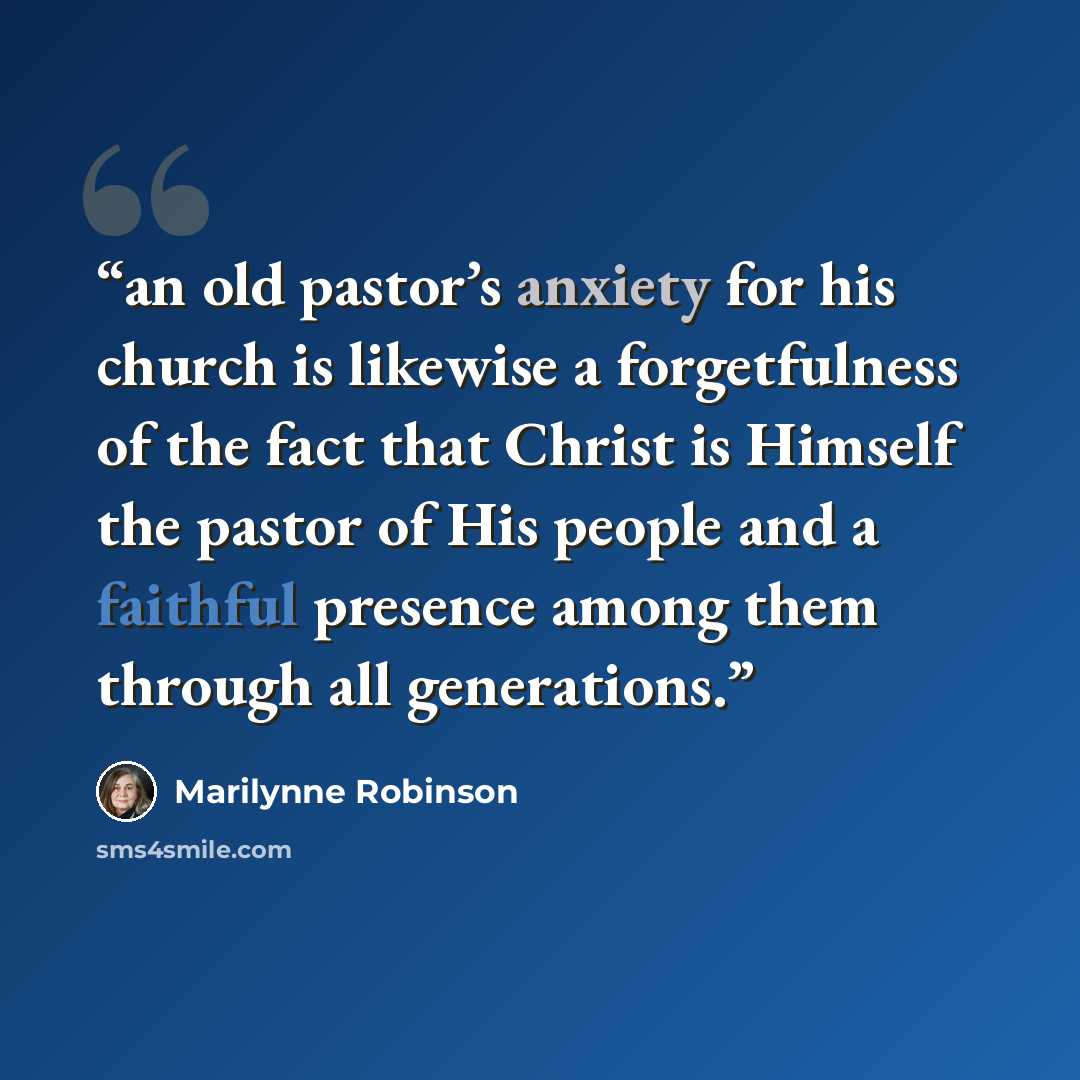 “an old pastor’s anxiety for his church is likewise a forgetfulness of the fact that Christ is Himself the pastor of His people and a faithful presence among them through all generations.” quote by Marilynne Robinson