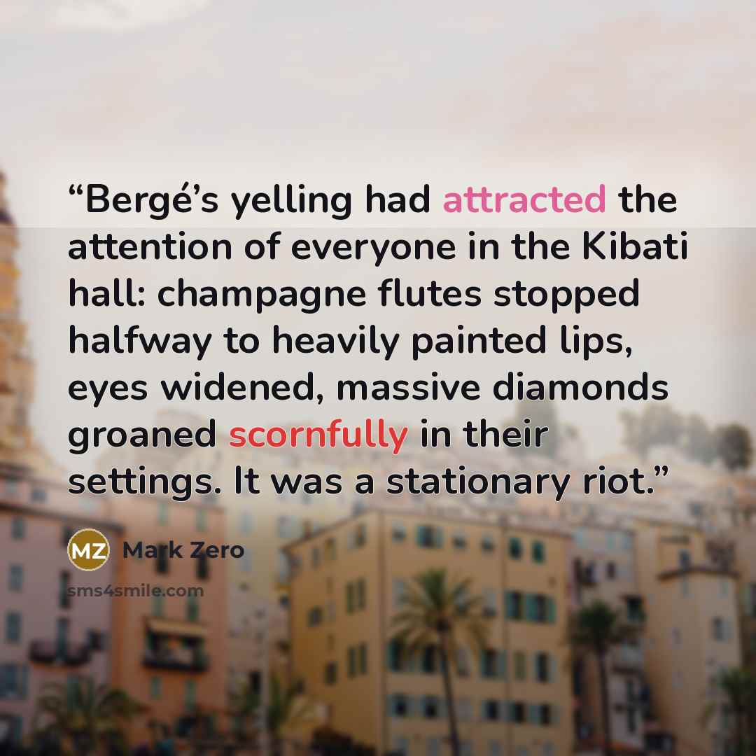 “Bergé’s yelling had attracted the attention of everyone in the Kibati hall: champagne flutes stopped halfway to heavily painted lips, eyes widened, massive diamonds groaned scornfully in their settings. It was a stationary riot.” quote by Mark Zero