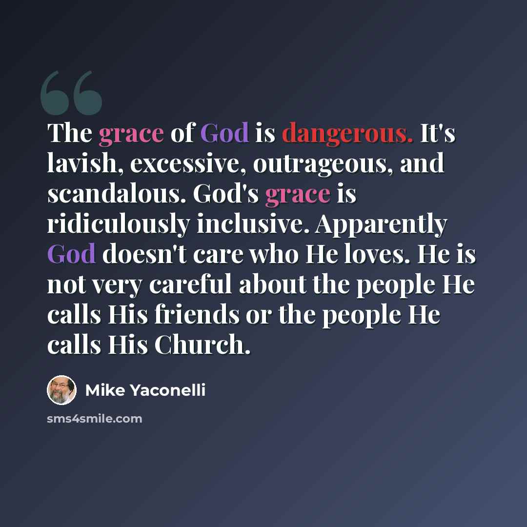 “The grace of God is dangerous. It's lavish, excessive, outrageous, and scandalous. God's grace is ridiculously inclusive. Apparently God doesn't care who He loves. He is not very careful about the people He calls His friends or the people He calls His Church.” quote by Mike Yaconelli