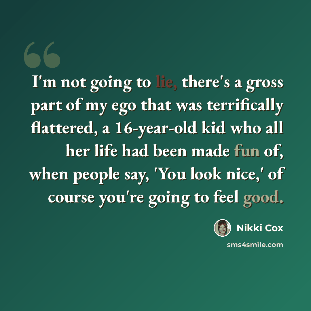 “I'm not going to lie, there's a gross part of my ego that was terrifically flattered, a 16-year-old kid who all her life had been made fun of, when people say, 'You look nice,' of course you're going to feel good.” quote by Nikki Cox