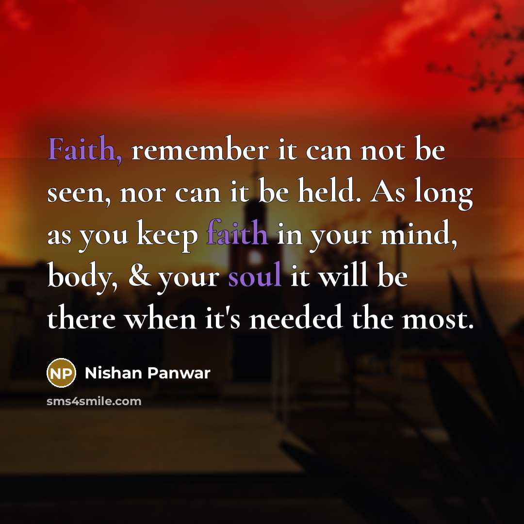 “Faith, remember it can not be seen, nor can it be held. As long as you keep faith in your mind, body, & your soul it will be there when it's needed the most.” quote by Nishan Panwar