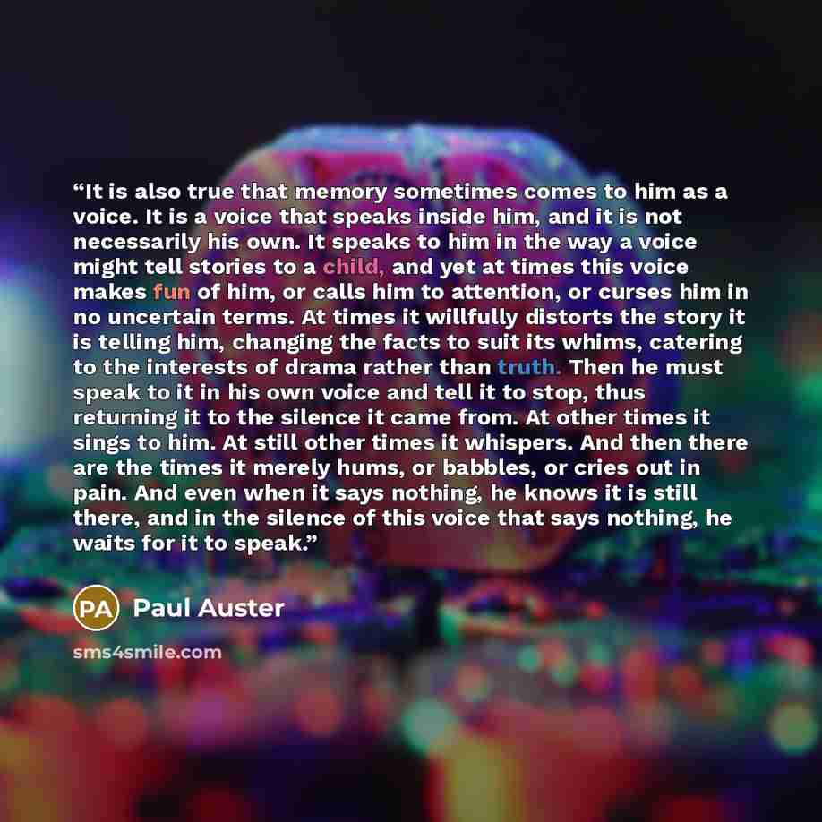 “It is also true that memory sometimes comes to him as a voice. It is a voice that speaks inside him, and it is not necessarily his own. It speaks to him in the way a voice might tell stories to a child, and yet at times this voice makes fun of him, or calls him to attention, or curses him in no…” quote by Paul Auster
