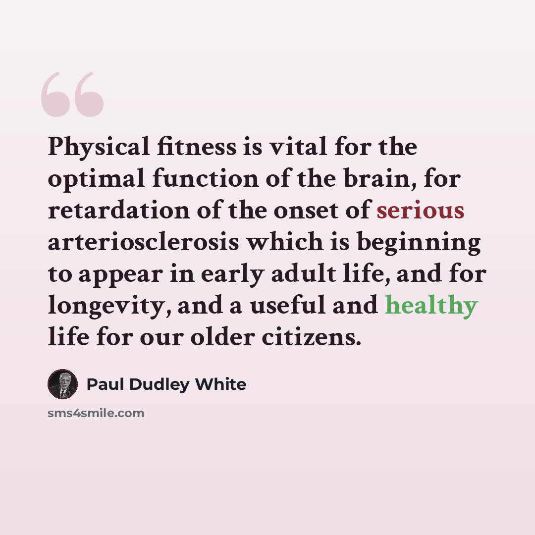 “Physical fitness is vital for the optimal function of the brain, for retardation of the onset of serious arteriosclerosis which is beginning to appear in early adult life, and for longevity, and a useful and healthy life for our older citizens.” quote by Paul Dudley White