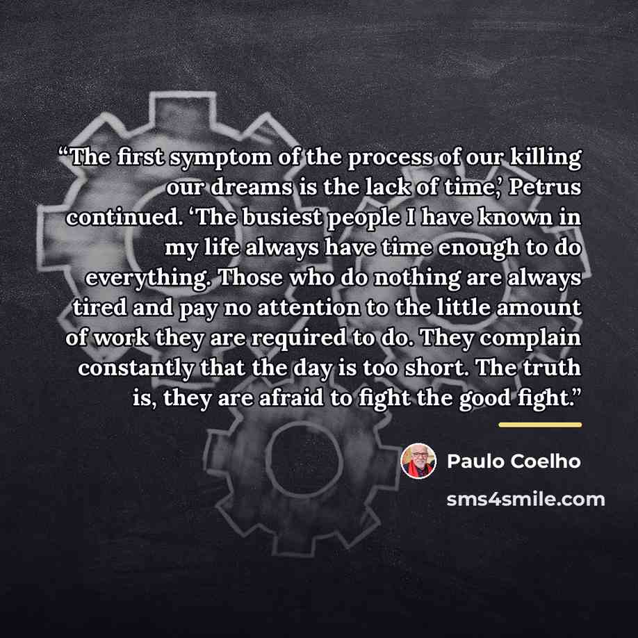 “The first symptom of the process of our killing our dreams is the lack of time,’ Petrus continued. ‘The busiest people I have known in my life always have time enough to do everything. Those who do nothing are always tired and pay no attention to the little amount of work they are required to do…” quote by Paulo Coelho
