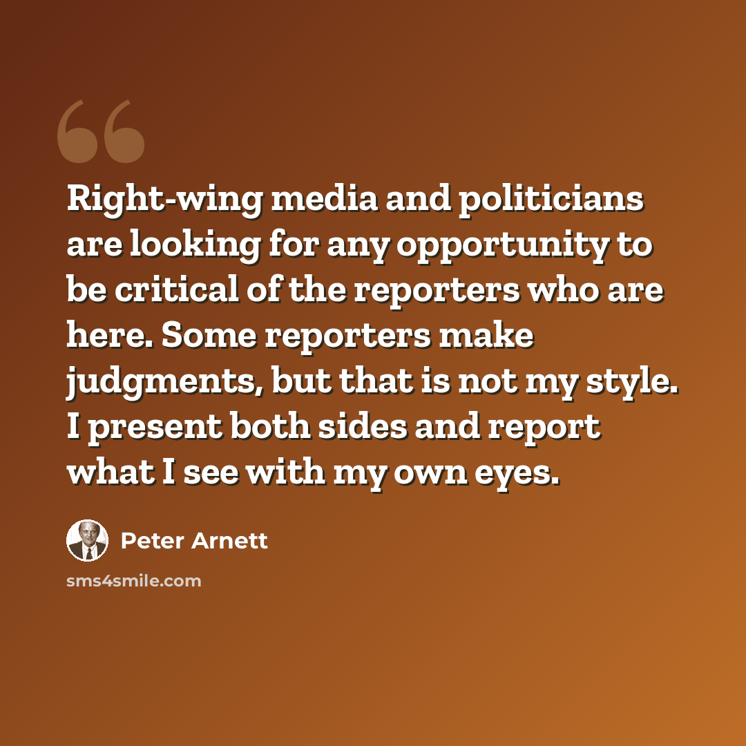 “Right-wing media and politicians are looking for any opportunity to be critical of the reporters who are here. Some reporters make judgments, but that is not my style. I present both sides and report what I see with my own eyes.” quote by Peter Arnett