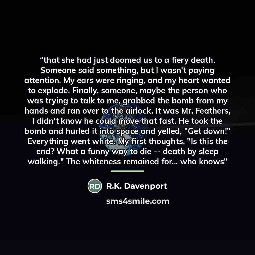 “that she had just doomed us to a fiery death. Someone said something, but I wasn't paying attention. My ears were ringing, and my heart wanted to explode. Finally, someone, maybe the person who was trying to talk to me, grabbed the bomb from my hands and ran over to the airlock. It was Mr…” quote by R.K. Davenport
