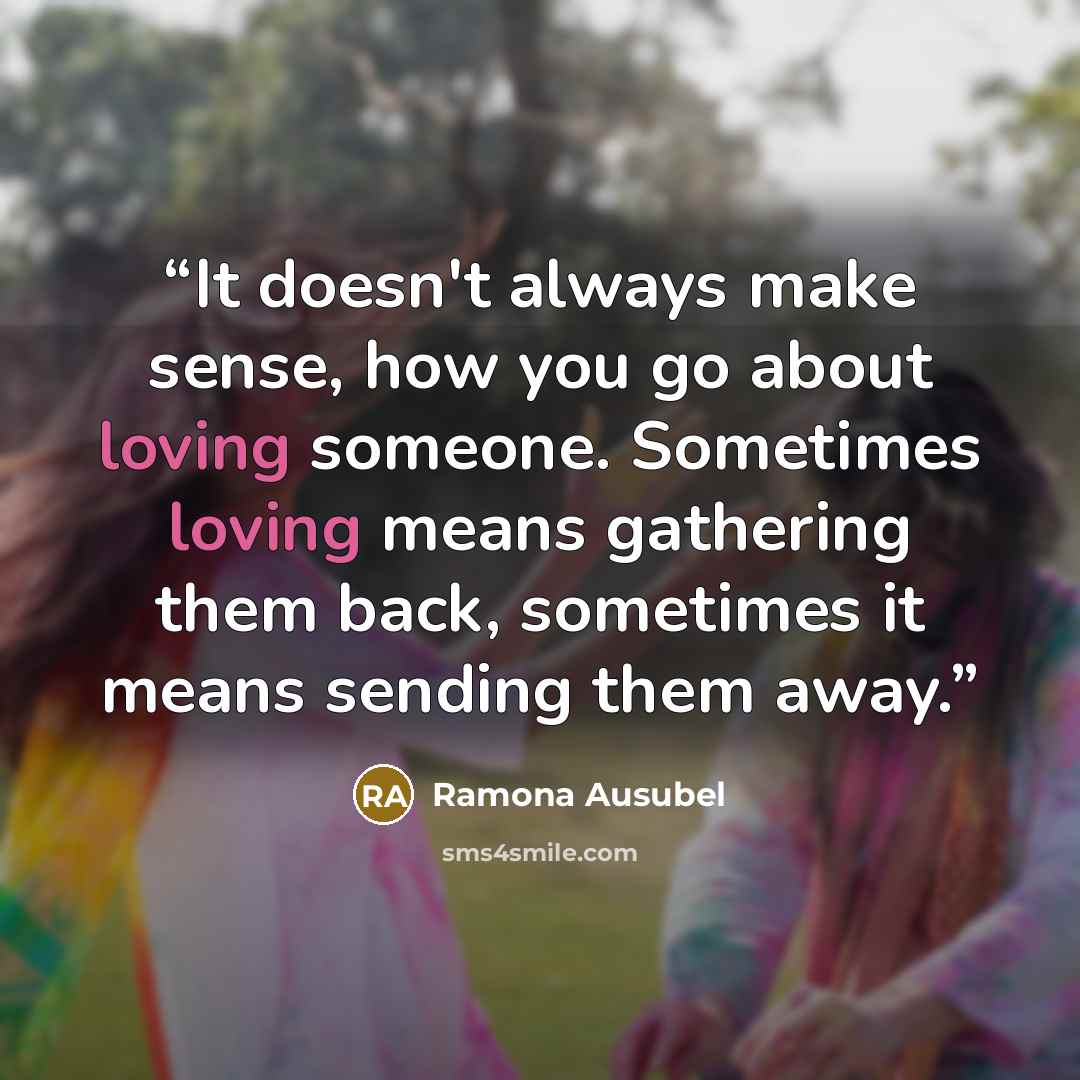 “It doesn't always make sense, how you go about loving someone. Sometimes loving means gathering them back, sometimes it means sending them away.” quote by Ramona Ausubel