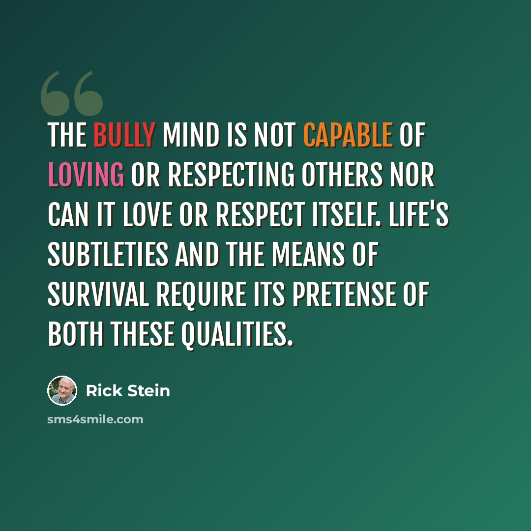 “The bully mind is not capable of loving or respecting others nor can it love or respect itself. Life's subtleties and the means of survival require its pretense of both these qualities.” quote by Rick Stein