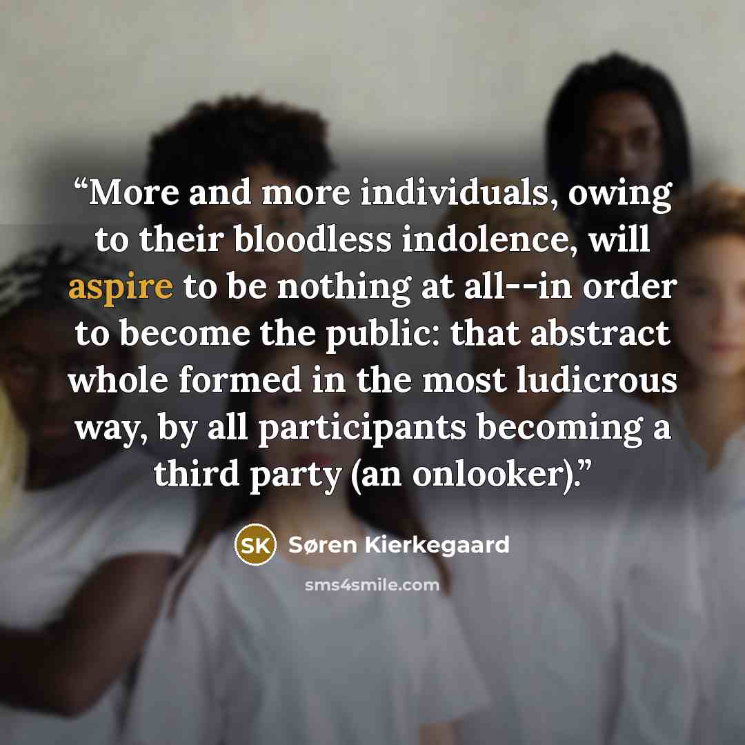 “More and more individuals, owing to their bloodless indolence, will aspire to be nothing at all--in order to become the public: that abstract whole formed in the most ludicrous way, by all participants becoming a third party (an onlooker).” quote by Søren Kierkegaard