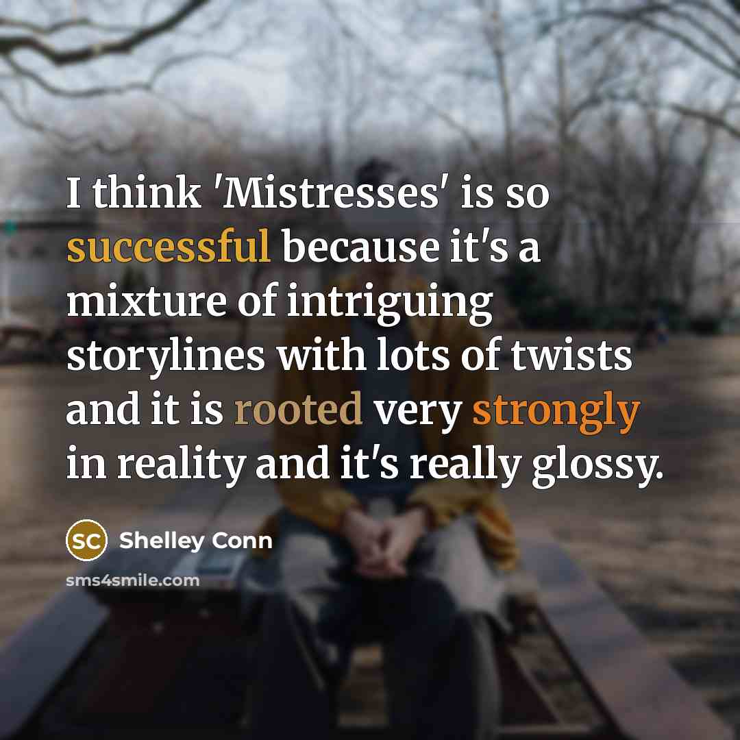 “I think 'Mistresses' is so successful because it's a mixture of intriguing storylines with lots of twists and it is rooted very strongly in reality and it's really glossy.” quote by Shelley Conn