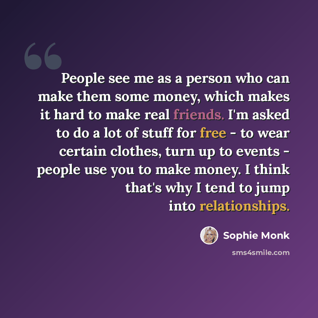 “People see me as a person who can make them some money, which makes it hard to make real friends. I'm asked to do a lot of stuff for free - to wear certain clothes, turn up to events - people use you to make money. I think that's why I tend to jump into relationships.” quote by Sophie Monk