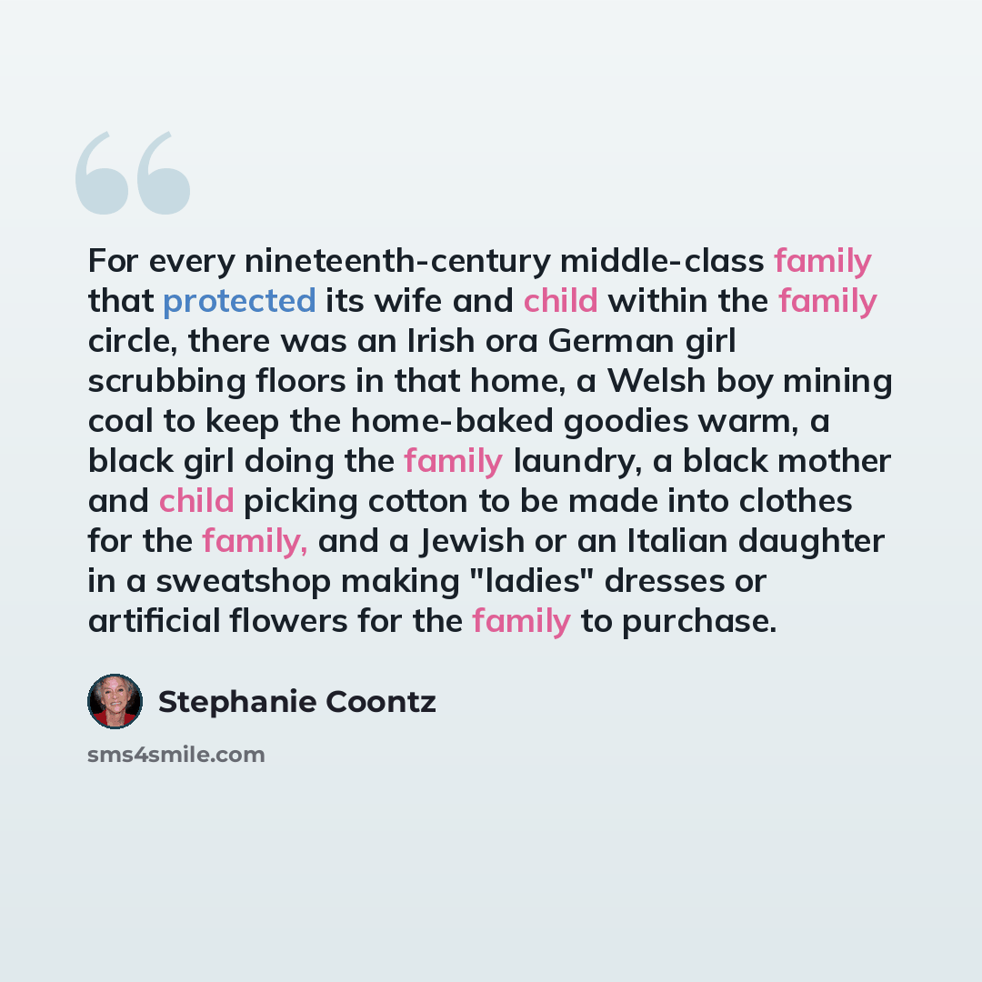 “For every nineteenth-century middle-class family that protected its wife and child within the family circle, there was an Irish ora German girl scrubbing floors in that home, a Welsh boy mining coal to keep the home-baked goodies warm, a black girl doing the family laundry, a black mother and…” quote by Stephanie Coontz
