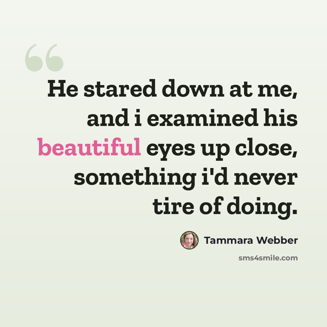 “He stared down at me, and i examined his beautiful eyes up close, something i'd never tire of doing.” quote by Tammara Webber