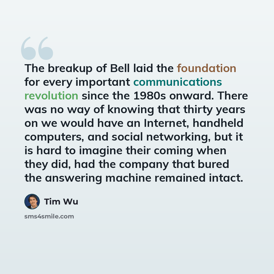 “The breakup of Bell laid the foundation for every important communications revolution since the 1980s onward. There was no way of knowing that thirty years on we would have an Internet, handheld computers, and social networking, but it is hard to imagine their coming when they did, had the company…” quote by Tim Wu