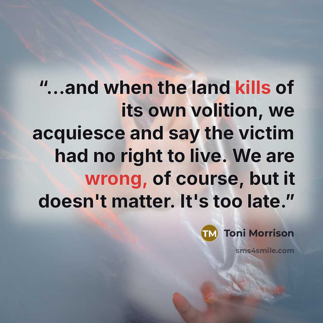 “...and when the land kills of its own volition, we acquiesce and say the victim had no right to live. We are wrong, of course, but it doesn't matter. It's too late.” quote by Toni Morrison