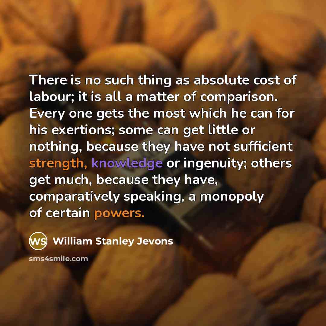 “There is no such thing as absolute cost of labour; it is all a matter of comparison. Every one gets the most which he can for his exertions; some can get little or nothing, because they have not sufficient strength, knowledge or ingenuity; others get much, because they have, comparatively…” quote by William Stanley Jevons