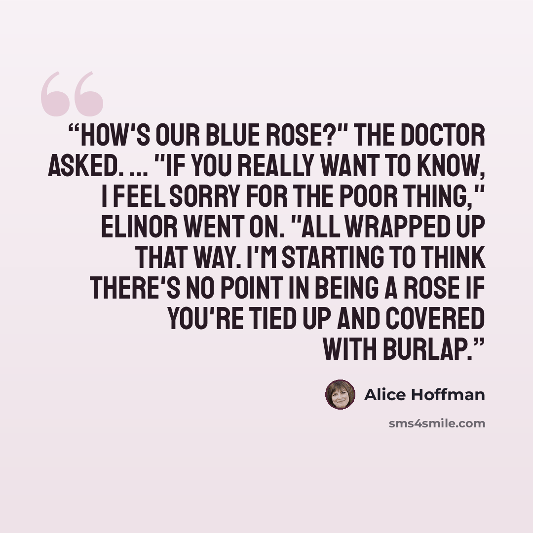 “How's our blue rose?" the doctor asked. ... "If you really want to know, I feel sorry for the poor thing," Elinor went on. "All wrapped up that way. I'm starting to think there's no point in being a rose if you're tied up and covered with burlap.” quote by Alice Hoffman