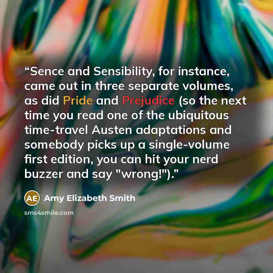 “Sence and Sensibility, for instance, came out in three separate volumes, as did Pride and Prejudice (so the next time you read one of the ubiquitous time-travel Austen adaptations and somebody picks up a single-volume first edition, you can hit your nerd buzzer and say "wrong!").” quote by Amy Elizabeth Smith