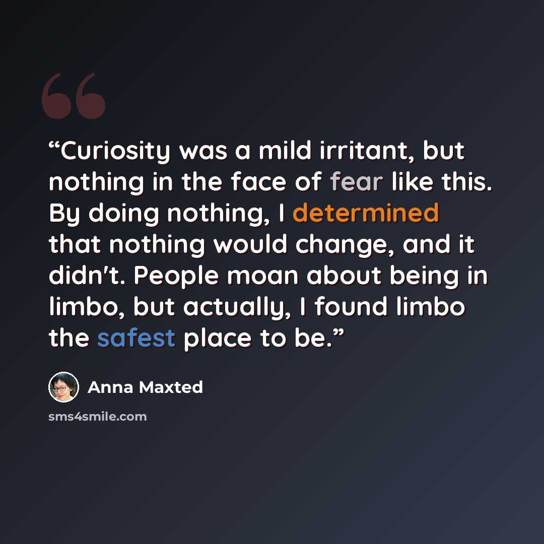 “Curiosity was a mild irritant, but nothing in the face of fear like this. By doing nothing, I determined that nothing would change, and it didn't. People moan about being in limbo, but actually, I found limbo the safest place to be.” quote by Anna Maxted