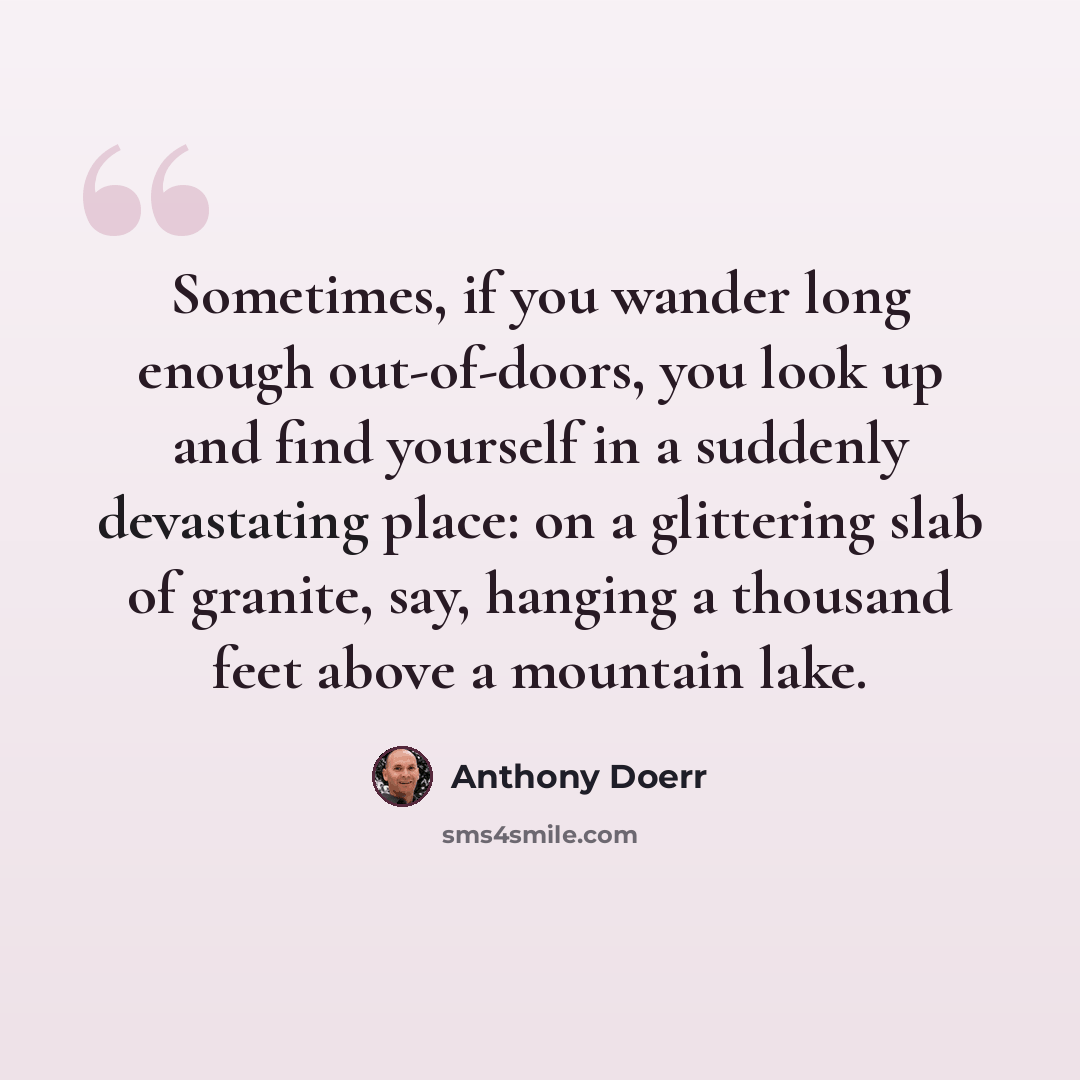 “Sometimes, if you wander long enough out-of-doors, you look up and find yourself in a suddenly devastating place: on a glittering slab of granite, say, hanging a thousand feet above a mountain lake.” quote by Anthony Doerr