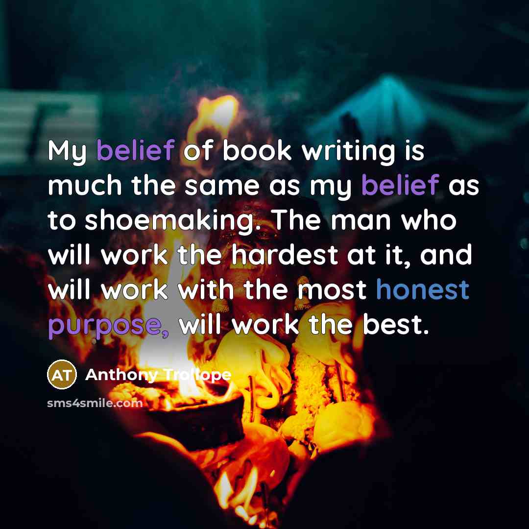 “My belief of book writing is much the same as my belief as to shoemaking. The man who will work the hardest at it, and will work with the most honest purpose, will work the best.” quote by Anthony Trollope