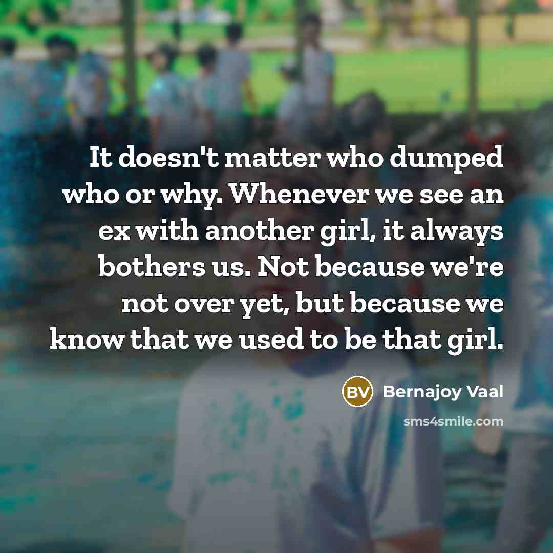 “It doesn't matter who dumped who or why. Whenever we see an ex with another girl, it always bothers us. Not because we're not over yet, but because we know that we used to be that girl.” quote by Bernajoy Vaal