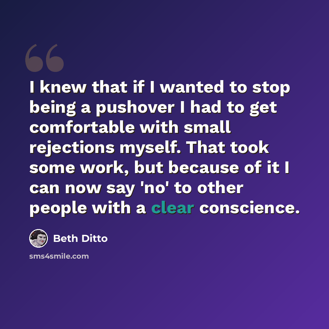 “I knew that if I wanted to stop being a pushover I had to get comfortable with small rejections myself. That took some work, but because of it I can now say 'no' to other people with a clear conscience.” quote by Beth Ditto
