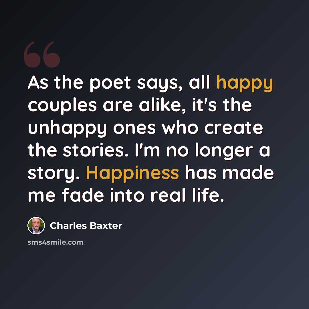“As the poet says, all happy couples are alike, it's the unhappy ones who create the stories. I'm no longer a story. Happiness has made me fade into real life.” quote by Charles Baxter