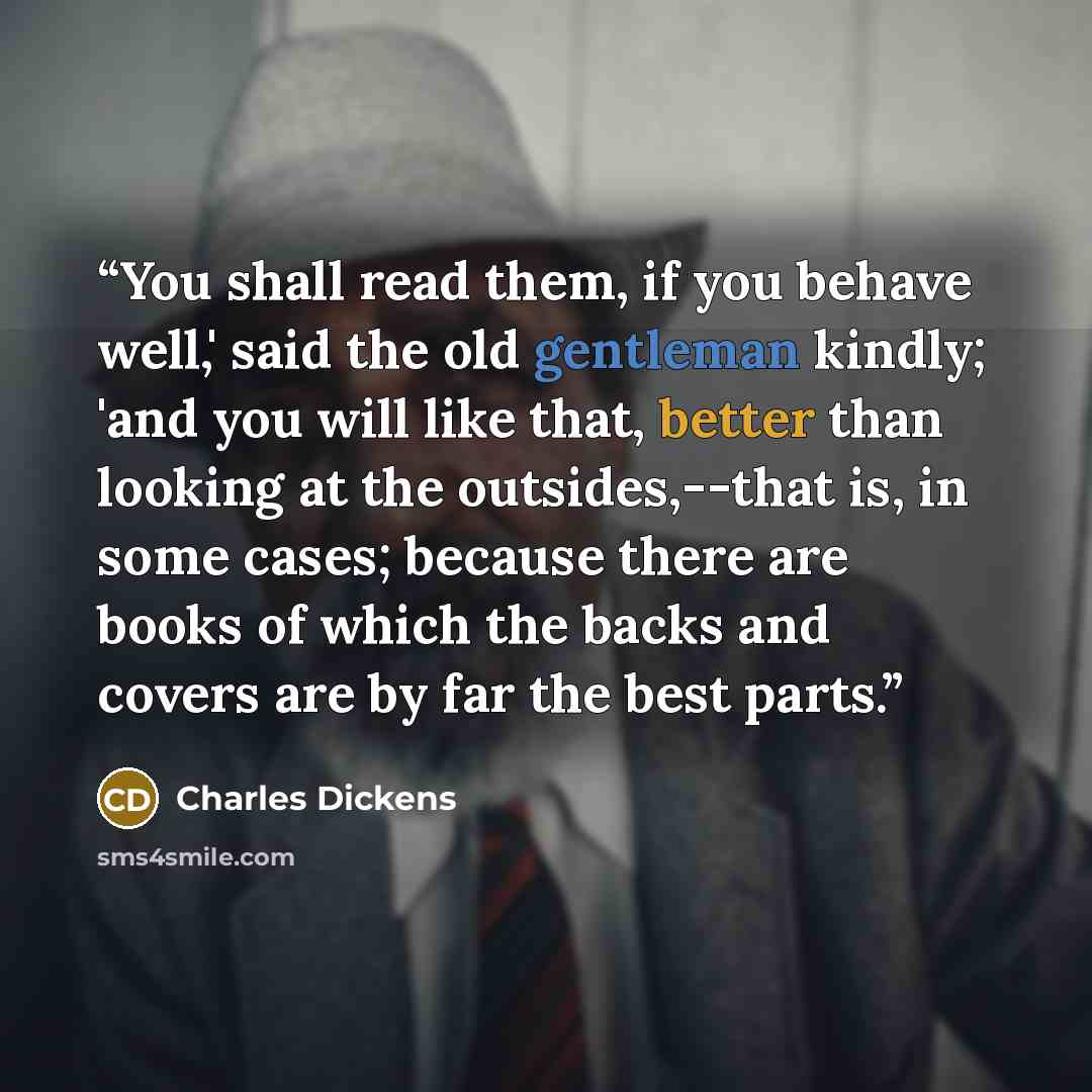 “You shall read them, if you behave well,' said the old gentleman kindly; 'and you will like that, better than looking at the outsides,--that is, in some cases; because there are books of which the backs and covers are by far the best parts.” quote by Charles Dickens