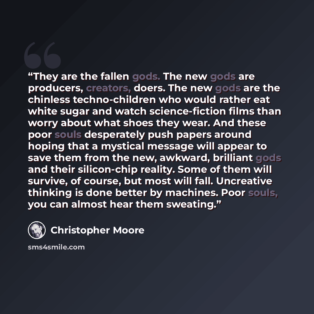 “They are the fallen gods. The new gods are producers, creators, doers. The new gods are the chinless techno-children who would rather eat white sugar and watch science-fiction films than worry about what shoes they wear. And these poor souls desperately push papers around hoping that a mystical…” quote by Christopher Moore